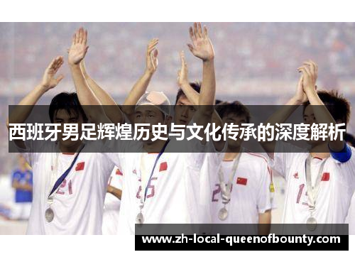 西班牙男足辉煌历史与文化传承的深度解析