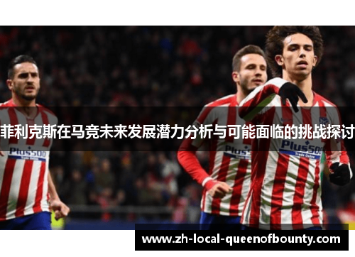 菲利克斯在马竞未来发展潜力分析与可能面临的挑战探讨 菲利克斯在马竞未来发展潜力分析与可能面临的挑战探讨