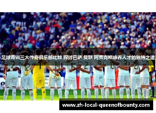足球青训三大传奇俱乐部比较 探讨巴萨 曼联 阿贾克斯培养人才的独特之道