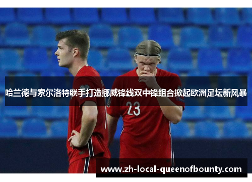 哈兰德与索尔洛特联手打造挪威锋线双中锋组合掀起欧洲足坛新风暴 哈兰德与索尔洛特联手打造挪威锋线双中锋组合掀起欧洲足坛新风暴
