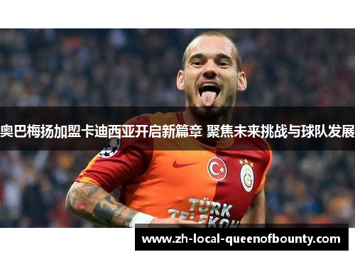 奥巴梅扬加盟卡迪西亚开启新篇章 聚焦未来挑战与球队发展