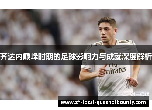 齐达内巅峰时期的足球影响力与成就深度解析